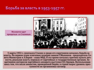 Москвичи идут
прощаться со Сталиным

5 марта 1953 г. скончался Сталин и среди его соратников началась борьба за
власть. На первом этапе ключевые позиции заняли Г.Маленков - председатель Совета Министров и Л.Берия - глава МВД. В это время началась критика культа личности, реальная власть перешла от партийных к государственным органам. Защитником интересов партийного аппарата выступил Н.С.Хрущев. Воспользовавшись тем, что после амнистии, проведенной Берия, в стране вырос уровень преступности он организовал заговор.

 