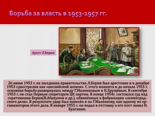 Арест Л.Берии

26 июня 1953 г. на заседании правительства Л.Берия был арестован и в декабре
1953 г.расстрелян как «английский шпион». С этого момента и до начала 1955 г.
основная борьба развернулась между Г.Маленковым и Н.Хрущёвым. В сентябре
1953 г. он стал Первым секретарем ЦК партии. В конце 1954г. состоялся суд над
соратниками Берия(В.Абакумов и др.), обвинённых в фабрикации «ленинградского дела». В результате удар был нанесён и по Г.Маленкову, как одному из организаторов этого дела. В январе 1955 г. он подал в отставку а его пост занял Н.
Булганин.

 