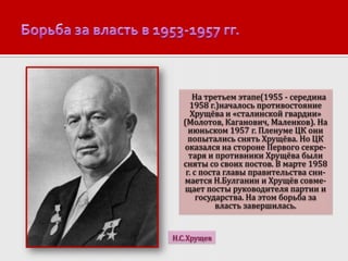 На третьем этапе(1955 - середина
1958 г.)началось противостояние
Хрущёва и «сталинской гвардии»
(Молотов, Каганович, Маленков). На
июньском 1957 г. Пленуме ЦК они
попытались снять Хрущёва. Но ЦК
оказался на стороне Первого секретаря и противники Хрущёва были
сняты со своих постов. В марте 1958
г. с поста главы правительства снимается Н.Булганин и Хрущёв совмещает посты руководителя партии и
государства. На этом борьба за
власть завершилась.

Н.С.Хрущев

 