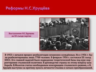 Выступление Н.С.Хрущева
на XX съезде партии

В 1953 г. начался процесс реабилитации незаконно осуждённых. Но к 1956 г. были реабилитированы лишь 7700 человек. В феврале 1956 г. состоялся XX съезд
КПСС. Его главной задачей было подведение теоретической базы под курс корректировки сталинской политики. В руководстве страны по этому вопросу шла
борьба. В.Молотов считал необходимым консервацию сталинского режима, а Н.
Хрущёв выступил за критику культа личности Сталина и начало преобразований.

 