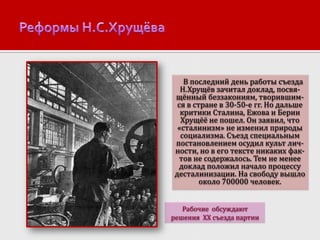 В последний день работы съезда
Н.Хрущёв зачитал доклад, посвящённый беззакониям, творившимся в стране в 30-50-е гг. Но дальше
критики Сталина, Ежова и Берии
Хрущёё не пошел. Он заявил, что
«сталинизм» не изменил природы
социализма. Съезд специальным
постановлением осудил культ личности, но в его тексте никаких фактов не содержалось. Тем не менее
доклад положил начало процессу
десталинизации. На свободу вышло
около 700000 человек.
Рабочие обсуждают
решения XX съезда партии

 