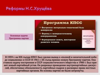 Основные задачи
Программы партии

В 1959 г. на XIX съезде КПСС был сделан вывод о «полной и окончательной победе социализма» в СССР. В 1961 г. ХХ съезд принял новую Программу партии. Она
ставила задачу построения в СССР социалистического общества к 1980 г. Был принят новый партийный устав. Он разрешал проведение внутрипартийных дискуссий, обеспечивал обновляемость партийных кадров и расширял права местных
партийных органов. Но основы партии не были затронуты.

 