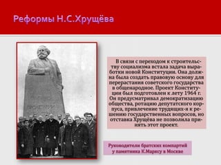 В связи с переходом к строительству социализма встала задача выработки новой Конституции. Она должна была создать правовую основу для
перерастания советского государства
в общенародное. Проект Конституции был подготовлен к лету 1964 г.
Он предусматривал демократизацию
общества, ротацию депутатского корпуса, привлечение трудящих-я к решению государственных вопросов, но
отставка Хрущёва не позволила принять этот проект.

Руководители братских компартий
у памятника К.Марксу в Москве

 