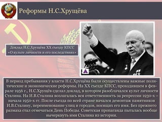 В период пребывания у власти Н.С.Хрущёва были осуществлены важные поли-
тические и экономические реформы. На ХХ съезде КПСС, проходившем в фев-
рале 1956 г., Н.С.Хрущёв сделал доклад, в котором разоблачался культ личности
Сталина. На И.В.Сталина возлагалась вся ответственность за репрессии 1930-х –
начала 1950-х гг. После съезда по всей стране начался демонтаж памятников
И.В.Сталину, переименование улиц и городов, носящих его имя. Без прежнего
размаха стал отмечаться День Победы. Советская пропаганда пыталась вообще
вычеркнуть имя Сталина из истории.
Реформы Н.С.Хрущёва
Доклад Н.С.Хрущёвa XX съезду КПСС
«О культе личности и его последствиях»
 
