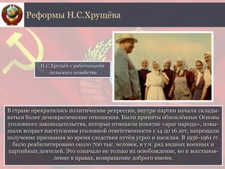 В стране прекратились политические репрессии, внутри партии начали склады-
ваться более демократические отношения. Были приняты обновлённые Основы
уголовного законодательства, которые отменяли понятие «враг народа», повы-
шали возраст наступления уголовной ответственности с 14 до 16 лет, запрещали
получение признания во время следствия путём угроз и насилия. В 1956-1961 гг.
было реабилитировано около 700 тыс. человек, в т.ч. ряд видных военных и
партийных деятелей. Это означало не только их освобождение, но и восстанов-
ление в правах, возвращение доброго имени.
Реформы Н.С.Хрущёва
Н.С.Хрущёв с работницами
сельского хозяйства
 