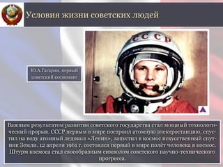 Важным результатом развития советского государства стал мощный технологи-
ческий прорыв. СССР первым в мире построил атомную электростанцию, спус-
тил на воду атомный ледокол «Ленин», запустил в космос искусственный спут-
ник Земли. 12 апреля 1961 г. состоялся первый в мире полёт человека в космос.
Штурм космоса стал своеобразным символом советского научно-технического
прогресса.
Условия жизни советских людей
Ю.А.Гагарин, первый
советский космонавт
 