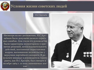 Несмотря на все достижения, Н.С.Хру-
щёвым было допущено немало серьёз-
ных ошибок. Для стиля его руководства
были характерны волюнтаризм в при-
нятии решений, непоследовательность
действий, постоянные перестановки
кадров, вызывавшие недовольство у
верхушки партийного аппарата. В ре-
зультате впервые в руководитель такого
ранга, как Н.С.Хрущёв, был смещён в
октябре 1964 г. со всех занимаемых пос-
тов.
Условия жизни советских людей
Н.С.Хрущёв
 