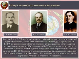 В дальнейшем Н.С.Хрущёву пришлось вести борьбу за власть с «антипартийной
группой Молотова, Маленкова, Кагановича». Летом 1957 г. Президиум ЦК
КПСС, контролировавшийся этой группой, принял решение об упразднении
поста первого секретаря ЦК и назначении Н.С.Хрущёва министром сельского
хозяйства. В ответ на это Н.С.Хрущёв потребовал рассмотрения этого вопроса
на пленуме ЦК КПСС, где его сторонники составляли подавляющее большинс-
тво. Пленум объявил Г.М.Маленкова, Л.М.Кагановича, В.М.Молотова «анти-
партийной группой» и отправил их в отставку.
Общественно-политическая жизнь
Л.М.Каганович Г.М.МаленковВ.М.Молотов
 