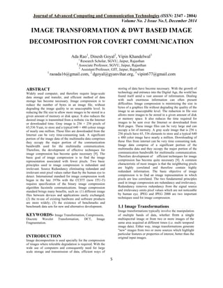 Journal of Advanced Computing and Communication Technologies (ISSN: 2347 - 2804)
Volume No. 2 Issue No.5, December 2014
5
IMAGE TRANSFORMATION & DWT BASED IMAGE
DECOMPOSITION FOR COVERT COMMUNICATION
Ada Rao1
, Dinesh Goyal2
, Vipin Khandelwal3
1
Research Scholar, SGVU, Jaipur, Rajasthan
2
Associate Professor, SGVU, Jaipur, Rajasthan
3
Assistant Professor, GIT, Jaipur, Rajasthan
1
raoada16@gmail.com, 2
dgoyal@gyanvihar.org, 3
vipin677@gmail.com
ABSTRACT
Widely used computer, and therefore require large-scale
data storage and transfer, and efficient method of data
storage has become necessary. Image compression is to
reduce the number of bytes in an image file, without
degrading the image quality to an unacceptable level. In
reducing the file size to allow more images to be stored in a
given amount of memory or disk space. It also reduces the
desired image is transmitted from a website via the Internet
or downloaded time. Gray image is 256 × 256 pixels of
65,536 Yuan, to store and a typical 640 × 480 colour image
of nearly one million. These files are downloaded from the
Internet can be very time-consuming task. A significant
portion of the image data of the multimedia data comprises
they occupy the major portion of the communication
bandwidth used for the multimedia communication.
Therefore, the development of effective techniques for
image compression has become quite necessary [9]. The
basic goal of image compression is to find the image
representation associated with fewer pixels. Two basic
principles used in image compression is redundant and
irrelevant. Source Redundancy eliminating redundant and
irrelevant omit pixel values rather than by the human eye to
detect. International standard for image compression work
began in the late 1970s with the CCITT (now ITU-T)
requires specification of the binary image compression
algorithm facsimile communications. Image compression
standard brings many benefits, such as: (1) different image
files between devices and applications easily exchanged;
(2) the re-use of existing hardware and software products
are more widely; (3) the existence of benchmarks and
benchmark data sets for new and alternative development.
KEYWORDS- Image Transformation, Compression,
Discrete Wavelet Transformation, DCT, Image
Fragmentation.
INTRODUCTION
Image decomposition is used specially for the compression
of images where tolerable degradation is required. With the
wide use of computers and consequently need for large
scale storage and transmission of data, efficient ways of
storing of data have become necessary. With the growth of
technology and entrance into the Digital Age, the world has
found itself amid a vast amount of information. Dealing
with such enormous information can often present
difficulties. Image compression is minimizing the size in
bytes of a graphics file without degrading the quality of the
image to an unacceptable level. The reduction in file size
allows more images to be stored in a given amount of disk
or memory space. It also reduces the time required for
images to be sent over the Internet or downloaded from
Web pages. These image files can be very large and can
occupy a lot of memory. A gray scale image that is 256 x
256 pixels have 65, 536 elements to store and a typical 640
x 480 color image have nearly a million. Downloading of
these files from internet can be very time consuming task.
Image data comprise of a significant portion of the
multimedia data and they occupy the major portion of the
communication bandwidth for multimedia communication.
Therefore development of efficient techniques for image
compression has become quite necessary [9]. A common
characteristic of most images is that the neighboring pixels
are highly correlated and therefore contain highly
redundant information. The basic objective of image
compression is to find an image representation in which
pixels are less correlated. The two fundamental principles
used in image compression are redundancy and irrelevancy.
Redundancy removes redundancy from the signal source
and irrelevancy omits pixel values which are not noticeable
by human eye. JPEG and JPEG 2000 are two important
techniques used for image compression.
1.1 Image Transformations
Image transformations typically involve the manipulation
of multiple bands of data, whether from a single
multispectral image or from two or more images of the
same area acquired at different times (i.e. multi temporal
image data). Either way, image transformations generate
"new" images from two or more sources which highlight
particular features or properties of interest, better than the
original input images.
 