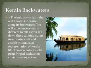  - The only way to learn the
  real Kerala is to cruise
  along its backwaters. You
  will experience a totally
  different Kerala as you sail
  down these calming waters
  in a country craft and
  absorb this unusual
  representation of Kerala
  life. Kerala’s centuries-old,
  palm fringed backwaters
  stretch over 1900 kms.
 
