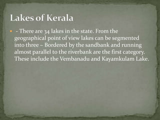  - There are 34 lakes in the state. From the
 geographical point of view lakes can be segmented
 into three – Bordered by the sandbank and running
 almost parallel to the riverbank are the first category.
 These include the Vembanadu and Kayamkulam Lake.
 
