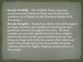  Kerala Wildlife - The Wildlife Parks, reserves,
  sanctuaries and National Parks stretch from the
  southern tip of Kerala to the Northern Border with
  Karnataka.
 Kerala Temples - Kerala has a fairly rich mythological
  heritage and there are temples of several gods and
  goddesses almost throughout the state. All these
  temples are not only significant from their religios
  importance but are also great architectural set ups.
  Some are huge and richly decorated while others are
  small with simple decor, but invarianbly all speak
  volumes about the highly religious temperament of
  the people.
 
