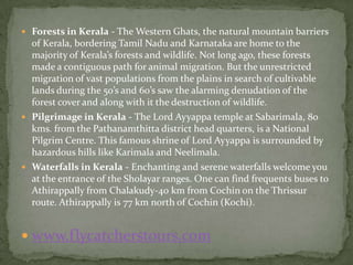  Forests in Kerala - The Western Ghats, the natural mountain barriers
  of Kerala, bordering Tamil Nadu and Karnataka are home to the
  majority of Kerala’s forests and wildlife. Not long ago, these forests
  made a contiguous path for animal migration. But the unrestricted
  migration of vast populations from the plains in search of cultivable
  lands during the 50’s and 60’s saw the alarming denudation of the
  forest cover and along with it the destruction of wildlife.
 Pilgrimage in Kerala - The Lord Ayyappa temple at Sabarimala, 80
  kms. from the Pathanamthitta district head quarters, is a National
  Pilgrim Centre. This famous shrine of Lord Ayyappa is surrounded by
  hazardous hills like Karimala and Neelimala.
 Waterfalls in Kerala - Enchanting and serene waterfalls welcome you
  at the entrance of the Sholayar ranges. One can find frequents buses to
  Athirappally from Chalakudy-40 km from Cochin on the Thrissur
  route. Athirappally is 77 km north of Cochin (Kochi).


 www.flycatcherstours.com
 