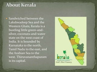  Sandwiched between the
 Lakshwadeep Sea and the
 Western Ghats, Kerala is a
 bustling little green-and-
 silver, coconuts-and-water
 state on the west coast of
 India. It is bounded by
 Karnataka to the north,
 Tamil Nadu to the east, and
 the Arabian Sea to the
 west. Thiruvananthapuram
 is its capital.
 