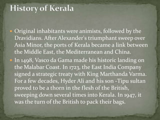  Original inhabitants were animists, followed by the
  Dravidians. After Alexander's triumphant sweep over
  Asia Minor, the ports of Kerala became a link between
  the Middle East, the Mediterranean and China.
 In 1498, Vasco da Gama made his historic landing on
  the Malabar Coast. In 1723, the East India Company
  signed a strategic treaty with King Marthanda Varma.
  For a few decades, Hyder Ali and his son -Tipu sultan
  proved to be a thorn in the flesh of the British,
  sweeping down several times into Kerala. In 1947, it
  was the turn of the British to pack their bags.
 