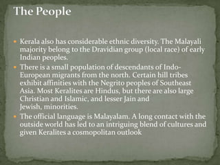  Kerala also has considerable ethnic diversity. The Malayali
  majority belong to the Dravidian group (local race) of early
  Indian peoples.
 There is a small population of descendants of Indo-
  European migrants from the north. Certain hill tribes
  exhibit affinities with the Negrito peoples of Southeast
  Asia. Most Keralites are Hindus, but there are also large
  Christian and Islamic, and lesser Jain and
  Jewish, minorities.
 The official language is Malayalam. A long contact with the
  outside world has led to an intriguing blend of cultures and
  given Keralites a cosmopolitan outlook
 