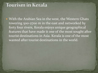  With the Arabian Sea in the west, the Western Ghats
 towering 500-2700 m in the east and networked by
 forty four rivers, Kerala enjoys unique geographical
 features that have made it one of the most sought after
 tourist destinations in Asia. Kerala is one of the most
 wanted after tourist destinations in the world.
 