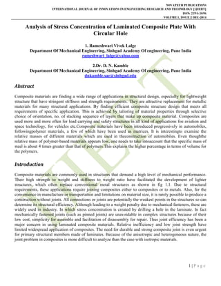 NOVATEUR PUBLICATIONS
INTERNATIONAL JOURNAL OF INNOVATIONS IN ENGINEERING RESEARCH AND TECHNOLOGY [IJIERT]
ISSN: 2394-3696
VOLUME 1, ISSUE 2 DEC-2014
1 | P a g e
Analysis of Stress Concentration of Laminated Composite Plate With
Circular Hole
1. Rameshwari Vivek Lalge
Department Of Mechanical Engineering, Sinhgad Academy Of engineering, Pune India
rameshwari_lalge@yahoo.com
2.Dr. D. N. Kamble
Department Of Mechanical Engineering, Sinhgad Academy Of engineering, Pune India
dnkamble.sae@sinhgad.edu
Abstract
Composite materials are finding a wide range of applications in structural design, especially for lightweight
structure that have stringent stiffness and strength requirements. They are attractive replacement for metallic
materials for many structural applications. By finding efficient composite structure design that meets all
requirements of specific application. This is achieved by tailoring of material properties through selective
choice of orientation, no. of stacking sequence of layers that make up composite material. Composites are
used more and more often for load carrying and safety structures in all kind of applications foe aviation and
space technology, for vehicles etc.Composite materials have been introduced progressively in automobiles,
followingpolymer materials, a few of which have been used as matrices. It is interestingto examine the
relative masses of different materials which are used in theconstruction of automobiles. Even thoughthe
relative mass of polymer-based materials appears low, one needs to take intoaccount that the specific mass of
steel is about 4 times greater than that of polymers.This explains the higher percentage in terms of volume for
the polymers.
Introduction
Composite materials are commonly used in structures that demand a high level of mechanical performance.
Their high strength to weight and stiffness to weight ratio have facilitated the development of lighter
structures, which often replace conventional metal structures as shown in fig 1.1. Due to structural
requirements, these applications require joining composites either to composites or to metals. Also, for the
convenience in manufacture or transportation and limitations on material size, it is rarely possible to produce a
construction without joints. All connections or joints are potentially the weakest points in the structures so can
determine its structural efficiency. Although leading to a weight penalty due to mechanical fasteners, these are
widely used in industry. In which stress concentration is created by drilling a hole in the laminate. In fact
mechanically fastened joints (such as pinned joints) are unavoidable in complex structures because of their
low cost, simplicity for assemble and facilitation of disassembly for repair. Thus joint efficiency has been a
major concern in using laminated composite materials. Relative inefficiency and low joint strength have
limited widespread application of composites. The need for durable and strong composite joint is even urgent
for primary structural members made of laminates. Because of the anisotropic and heterogeneous nature, the
joint problem in composites is more difficult to analyze than the case with isotropic materials.
 