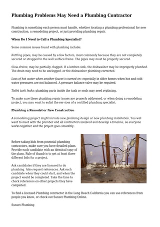 Plumbing Problems May Need a Plumbing Contractor
Plumbing is something each person must handle, whether locating a plumbing professional for new
construction, a remodeling project, or just providing plumbing repair.
When Do I Need to Call a Plumbing Specialist?
Some common issues found with plumbing include:
Rattling pipes; may be caused by a few factors, most commonly because they are not completely
secured or strapped to the wall surface frame. The pipes may must be properly secured.
Slow drains; may be partially clogged. If a kitchen sink, the dishwasher may be improperly plumbed.
The drain may need to be unclogged, or the dishwasher plumbing corrected.
Loss of hot water when another faucet is turned on; especially in older homes when hot and cold
water pressures are not balanced. A pressure balance valve may be required.
Toilet tank leaks; plumbing parts inside the tank or seals may need replacing.
To make sure these plumbing repair issues are properly addressed, or when doing a remodeling
project, you may want to enlist the services of a certified plumbing specialist.
Plumbing a Remodel or New Construction
A remodeling project might include new plumbing design or new plumbing installation. You will
want to meet with the plumber and all contractors involved and develop a timeline, so everyone
works together and the project goes smoothly.
Before taking bids from potential plumbing
contractors, make sure you have detailed plans.
Provide each candidate with an identical copy of
the plans. Rule of thumb is to get at least three
different bids for a project.
Ask candidates if they are licensed to do
plumbing. Also request references. Ask each
candidate when they could start, and when the
project would be completed. Take the time to
check references on other projects they have
completed.
To find a licensed Plumbing contractor in the Long Beach California you can use references from
people you know, or check out Sunset Plumbing Online.
Sunset Plumbing
 