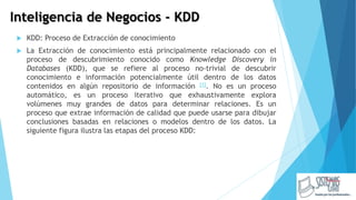 Inteligencia de Negocios - KDD
 KDD: Proceso de Extracción de conocimiento
 La Extracción de conocimiento está principalmente relacionado con el
proceso de descubrimiento conocido como Knowledge Discovery in
Databases (KDD), que se refiere al proceso no-trivial de descubrir
conocimiento e información potencialmente útil dentro de los datos
contenidos en algún repositorio de información [1]. No es un proceso
automático, es un proceso iterativo que exhaustivamente explora
volúmenes muy grandes de datos para determinar relaciones. Es un
proceso que extrae información de calidad que puede usarse para dibujar
conclusiones basadas en relaciones o modelos dentro de los datos. La
siguiente figura ilustra las etapas del proceso KDD:
 