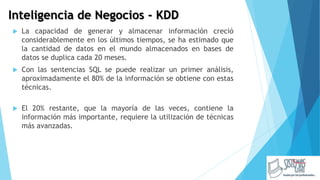 Inteligencia de Negocios - KDD
 La capacidad de generar y almacenar información creció
considerablemente en los últimos tiempos, se ha estimado que
la cantidad de datos en el mundo almacenados en bases de
datos se duplica cada 20 meses.
 Con las sentencias SQL se puede realizar un primer análisis,
aproximadamente el 80% de la información se obtiene con estas
técnicas.
 El 20% restante, que la mayoría de las veces, contiene la
información más importante, requiere la utilización de técnicas
más avanzadas.
 
