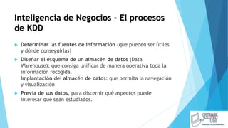 Inteligencia de Negocios – El procesos
de KDD
 Determinar las fuentes de información (que pueden ser útiles
y dónde conseguirlas)
 Diseñar el esquema de un almacén de datos (Data
Warehouse): que consiga unificar de manera operativa toda la
información recogida.
Implantación del almacén de datos: que permita la navegación
y visualización
 Previa de sus datos, para discernir qué aspectos puede
interesar que sean estudiados.
 