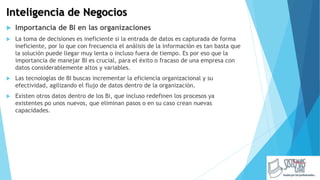 Inteligencia de Negocios
 Importancia de BI en las organizaciones
 La toma de decisiones es ineficiente si la entrada de datos es capturada de forma
ineficiente, por lo que con frecuencia el análisis de la información es tan basta que
la solución puede llegar muy lenta o incluso fuera de tiempo. Es por eso que la
importancia de manejar BI es crucial, para el éxito o fracaso de una empresa con
datos considerablemente altos y variables.
 Las tecnologías de BI buscas incrementar la eficiencia organizacional y su
efectividad, agilizando el flujo de datos dentro de la organización.
 Existen otros datos dentro de los Bi, que incluso redefinen los procesos ya
existentes po unos nuevos, que eliminan pasos o en su caso crean nuevas
capacidades.
 