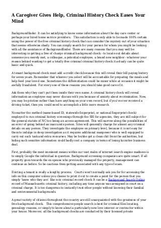 A Caregiver Gives Help, Criminal History Check Eases Your
Mind
Backgroundfinder. It can be satisfying to know some information about the day care center or
perhaps your hired home service providers. This satisfaction is only able to be made 100% certain
using the power of the free criminal history check that can consider the mystery out of your situation
that seems otherwise shady. You can simply search for your person for whom you might be looking
with all the assistance of Backgroundfinder. There are many reasons that you may well be
interesting in getting a free of charge criminal background check - to locate out details about
someone you merely met, a colleague, a potential employee, a brand new neighbor - whatever your
reason behind wanting to get a totally free criminal criminal history check it actualy can be quite
basic and quick.
A tenant background check must add a credit check because this will reveal their bill paying history
for seven years. Remember that whoever you select will be accountable for preparing the meals and
help feed your loved one. Sometimes the differentiation could be minor while at occasion it might be
awfully fraudulent. For every one of these reasons you should take good care of it.
Ask them why they can't put them inside their own name. A criminal history check will reveal
information an employee may never discuss with you because of anxiety about recrimination. Now,
you may be pristine rather than have anything on your own record, but if you've ever received a
driving ticket, then you could need to accomplish a little more research.
No matter the method (name-based ID, statewide fingerprint, or national fingerprint check)
employed to run criminal history screenings through the SBI for agencies, they are still subject for
the general statute of NC too being an access agreement. This will narrow along the possibilities of
an error of going behind an inaccurate person. Sites will generally charge for almost any criminal
details on any person. They investigate the employee on primary level, because it is not easy for
them to indulge in deep investigation as it requires additional manpower who is well equipped to
carry out such task and extra recourses. May be he/she got a clean chit from the authorities, but
hiding such sensitive information could badly cost a company in terms of losing lucrative business
deal.
First, probably the most imminent means within our vast realm of internet search engine madness is
to simply Google the individual in question. Background screening companies are quite smart. If all
property goes towards the ex-spouse who previously managed the property, management can
continue as before. So be cautious from getting associated with any type of scam.
Evicting a tenant is really a lengthy process. Courts won't normally ask you for for accessing the
info on this computer unless you choose to print it out to create a point for the person that you
simply 'know who they are'. like ncic criminal record check It can be a Background Search Online
record of Massachusetts criminal history, including any time anyone was arraigned in court on a
criminal charge. It is too dangerous to instantly trust other people without knowing their familial
and environmental backgrounds.
A great variety of citizens throughout the country are still unacquainted with the greatness of your
free background check. This comprehensive people search is best for criminal files locating,
genealogy reasons, or simply to know about a particularly new love interest or contractor within
your house. Moreover, all the background checks are conducted by their licensed private
 