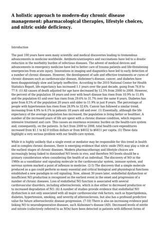 A holistic approach to modern-day chronic disease
management: pharmacological therapies, lifestyle choices,
and nitric oxide deficiency.
Introduction
The past 100 years have seen many scientific and medical discoveries leading to tremendous
advancements in medicine worldwide. Antibiotics/antiseptics and vaccinations have led to a drastic
reduction in the morbidity burden of infectious diseases. The advent of medical devices and
advancements in emergency medicine have led to better care of trauma patients and life-threatening
emergencies from acute injury. Innovations in imaging and diagnostics have led to early detection of
a number of chronic diseases. However, the development of safe and effective treatments or cures of
chronic diseases such as cardiovascular disease, Alzheimer's disease, cancer, and diabetes have
been disappointingly slow and largely ineffective. According to the 2010 National Center for Health
Statistics Report, life expectancy has increased 1.1 years over the past decade, going from 76.8 to
77.9. (1) All causes of death adjusted for age have decreased by 12.5% from 2000 to 2008. However,
the percent of the population 18 years and over with heart disease has risen from 10.9% to 11.8%
and the population 65 and over has risen from 29.6% to 31.7% over the same 8 years. Diabetes has
gone from 8.5% of the population 20 years and older to 11.9% in just 8 years. The percentage of
people with hypertension has risen from 28.9% to 32.6%. Cancer has followed a similar trend,
increasing from 4.9% to 6.1% in patients 18 years old and over. (1) Essentially, although the life
expectancy of the average population has increased, the population is living better or healthier. A
number of the increased years of life are spent with a chronic disease condition, which requires
intensive treatment and care. This causes an enormous economic burden on the health-care system
and, consequently, on the patients. In fact from 2000 to 2008, total health-care expenditures
increased from $1.1 to $2.0 trillion dollars or from $4032 to $6411 per capita. (1) These data
highlight a very serious problem with our health-care system.
While it is highly unlikely that a single event or mediator may be responsible for this trend in health
and in complex chronic diseases, there is emerging evidence that nitric oxide (NO) may play a role at
the earliest stages of chronic diseases. Modern pharmacotherapy and lifestyle choices are
increasingly being linked to diminished NO levels in vivo, and therefore NO levels should be a
primary consideration when considering the health of an individual. The discovery of NO in the
1980s as a vasodilator and signaling molecule in the cardiovascular system, immune system, and
nervous system marked a point of inflexion in medicine. (2-5) The discovery that a simple molecule
produced as a gas could perform so many essential and critical biological and physiological functions
established a new paradigm in cell signaling. Now, almost 30 years later, endothelial dysfunction or
insufficient NO production is recognized as the earliest event in the onset and progression of a
number of chronic diseases. Loss of endothelial NO function is associated with several
cardiovascular disorders, including atherosclerosis, which is due either to decreased production or
to increased degradation of NO. (6) A number of studies provide evidence that endothelial NO
dysfunction is not only associated with all major cardiovascular risk factors, such as hyperlipidemia,
diabetes, hypertension, smoking, and severity of atherosclerosis, but also has a profound predictive
value for future atherosclerotic disease progression. (7-10) There is also an increasing evidence pool
linking NO to neurodegenerative diseases, such Alzheimer's disease (AD). Decreased levels of nitrite
and nitrate (collectively referred to as NOx) have been detected in patients with different forms of
 