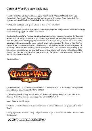 Game of War Fire Age hack mac
* COMMUNICATE & STRATEGIZE using your ALLIANCE & PALS in CONVERSATION â€“
Connections Chat, 1-on-1 Chitchat, or Chat with anyone on the planet. Team Upwards & Get
together with Good friends or Smack-Talk & Burn off your Enemies!!
* ENHANCE buildings, wall space & tools to Bolster your EMPIRE!!
â€œI discovered Game of War Fire Age a lot more engaging when compared with its closest analogue
Clash of Clansâ€ â€“ NEW YORK Times review
Receive the Game of War Fire Age hack download by scrolling down and demanding the download
button. With the tool you'll be able to get numerous gold when you want to your application at no
cost. With it you'll be able to progress much quicker and unlock everything you could want while
using the gold anyone normally would certainly pay a real income for. The Game of War Fire Age
cheats iphone is free to download and also below you will find further info on the hack password
including a new virus have a look at, some screenshots plus a small resistant image. Donâ€™t will
lose out on great action and superior stuff because they set you back money. Just get the gold for
free and you then are established and prepared to play the game for real when using the Game of
War Fire Age hack android now.
Characteristics:
* Join the final BATTLE intended for DOMINATION on the WORLD! PLAY FOR FREE in by far the
most addicting & interactive MMORPG GAME!!
* TRAIN vast armies to help lead into BATTLE, watch this fighting with REAL-TIME within the
stunning World Map because you conquer the actual KINGDOM!!
About Game of War Fire Age:
* Perform & Talk to Millions of Players everywhere in around 32 Distinct Languages, all in Real-
Time!!
* Forge diplomatic alliances to help Conquer enemies & get to be the most STRONG Alliance within
the Kingdom!
 