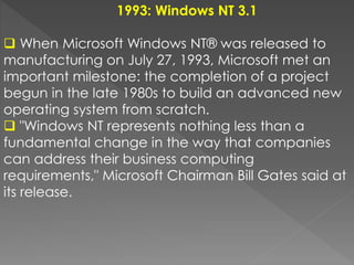 1993: Windows NT 3.1
 When Microsoft Windows NT® was released to
manufacturing on July 27, 1993, Microsoft met an
important milestone: the completion of a project
begun in the late 1980s to build an advanced new
operating system from scratch.
 "Windows NT represents nothing less than a
fundamental change in the way that companies
can address their business computing
requirements," Microsoft Chairman Bill Gates said at
its release.
 