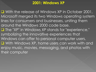 2001: Windows XP
 With the release of Windows XP in October 2001,
Microsoft merged its two Windows operating system
lines for consumers and businesses, uniting them
around the Windows 2000 code base.
 The "XP" in Windows XP stands for "experience,"
symbolizing the innovative experiences that
Windows can offer to personal computer users.
 With Windows XP, home users can work with and
enjoy music, movies, messaging, and photos with
their computer
 