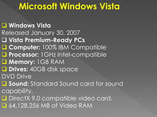 Microsoft Windows Vista
 Windows Vista
Released January 30, 2007
 Vista Premium-Ready PCs
 Computer: 100% IBM Compatible
 Processor: 1GHz Intel-compatible
 Memory: 1GB RAM
 Drives: 40GB disk space
DVD Drive
 Sound: Standard Sound card for sound
capability.
 DirectX 9.0 compatible video card.
 64,128,256 MB of Video RAM
 