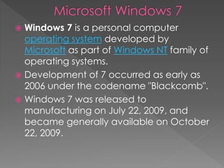  Windows 7 is a personal computer
operating system developed by
Microsoft as part of Windows NT family of
operating systems.
 Development of 7 occurred as early as
2006 under the codename "Blackcomb".
 Windows 7 was released to
manufacturing on July 22, 2009, and
became generally available on October
22, 2009.
 