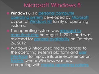  Windows 8 is a personal computer
operating system developed by Microsoft
as part of Windows NT family of operating
systems.
 The operating system was released to
manufacturing on August 1, 2012, and was
released for general availability on October
26, 2012
 Windows 8 introduced major changes to
the operating system's platform and user
interface to improve its user experience on
tablets, where Windows was now
competing with mobile operating systems
 