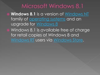  Windows 8.1 is a version of Windows NT
family of operating systems and an
upgrade for Windows 8
 Windows 8.1 is available free of charge
for retail copies of Windows 8 and
Windows RT users via Windows Store.
 