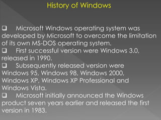 History of Windows
 Microsoft Windows operating system was
developed by Microsoft to overcome the limitation
of its own MS-DOS operating system.
 First successful version were Windows 3.0,
released in 1990.
 Subsequently released version were
Windows 95, Windows 98, Windows 2000,
Windows XP, Windows XP Professional and
Windows Vista.
 Microsoft initially announced the Windows
product seven years earlier and released the first
version in 1983.
 