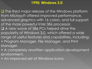1990: Windows 3.0
 The third major release of the Windows platform
from Microsoft offered improved performance,
advanced graphics with 16 colors, and full support
of the more powerful Intel 386 processor.
 A new wave of 386 PCs helped drive the
popularity of Windows 3.0, which offered a wide
range of useful features and capabilities, including:
• Program Manager, File Manager, and Print
Manager.
• A completely rewritten application development
environment.
• An improved set of Windows icons.
 