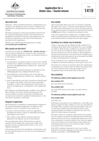1419 (Design date 02/17) - Page 1© COMMONWEALTH OF AUSTRALIA, 2017
Application for a
Visitor visa – Tourist stream
Form
1419
About this form
Important – Please read this information carefully before you
complete your application. Once you have completed your
application we strongly advise that you keep a copy for your
records.
All relevant questions on this form should be answered and
any requested information attached. The Department of
Immigration and Border Protection (the Department) may
decide your application on the basis of the information
provided on your application.
All forms are available from the Department’s website
www.border.gov.au/allforms/
Who should use this form?
Use this form to apply for a Visitor visa – Tourist stream to
visit or remain in Australia for tourism or other recreational
activities (holiday, sightseeing, social or recreational reasons or
to visit relatives or friends).
If you intend to:
•	 visit Australia to visit family members, and you have a family
member who is eligible and willing to sponsor you, you may
use form 1418 Application for a Visitor visa – Sponsored
Family stream;
•	 visit Australia for medical treatment you should use form
48ME Application for a Medical Treatment visa;
•	 visit Australia for a short business trip, you should use
form 1415 Application for a Visitor visa – Business Visitor
stream;
•	 study in Australia for more than 3 months you should apply
for a student visa. Please contact the nearest Australian
Visa Office or office of the Department for information on
student visa applications, including the correct application
form.
Each applicant, including dependent children, must apply on
their own form. You must complete all questions in all
sections. Failure to answer any question completely and
accurately may result in the application being refused, or the
visa may be cancelled at a later date.
Integrity of application
The department is committed to maintaining the integrity of
the visa and citizenship programmes. In relation to this
application, if you or a member of your family unit:
•	 provide, or have provided in a previous application,
fraudulent documents or false or misleading information
(knowingly or not); and/or
•	 fail to satisfy, or have failed to satisfy in a previous
application, the Minister of your or their identity;
this visa application may be refused and you, and any
members of your family unit, may become unable to be
granted a visa for specified periods of time, as set out in
migration legislation.
If documents are found to be fraudulent or information to be
incorrect after the grant of a visa, the visa may subsequently
be cancelled.
Visa validity
This visa generally allows stays of 3 or 6 months in Australia,
although a stay of up to 12 months can be granted. However,
the visa period is determined on a case by case basis and may
be less than the period you requested. A stay beyond 12 months
is ONLY granted where ‘exceptional circumstances exist’.
A visa may be granted for a single entry or multiple entries
within a specified period. Generally, this visa allows people to
enter Australia within 12 months from the date of grant.
Conditions for a Visitor visa to Australia
Visitors to Australia must be willing and able to abide by the
conditions listed below while in Australia. If you are unwilling
or unable to abide by these conditions you should not apply
for a visa. If you do not abide by these conditions, your visa
may be cancelled or you may be subject to other penalties. If
you have any questions or concerns about the conditions, you
should ask for more information from an Australian Visa Office
or office of the Department in Australia.
If you are granted a visa, carefully check the details and
conditions on the letter advising you of the grant of your visa.
If you have any concerns or questions about the requirements
or limitations, you should contact the office that granted that
visa. You should not assume that any changes to your
immigration status can be made while in Australia.
Visa conditions
The following conditions will be applied to your visa:
Visa condition 8101
You must NOT work in Australia.
Visa condition 8201
You must NOT study for more than 3 months while in
Australia
The following conditions may be applied to your visa:
Visa condition 8503
No further stay.
Following an assessment of your application, a visa officer may
decide to apply the 8503 condition on your visa. The 8503 (or
No Further Stay) condition means that the holder of the visa
on which the condition has been imposed will not, after
entering Australia, be entitled to be granted any other visa,
while the holder remains in Australia.
The effect of this visa condition is that it will not be possible
for you to apply to remain in Australia beyond the authorised
period of stay of your visa. It is particularly important, if your
visit to Australia is to attend a specific event, that you organise
your travel so that you can attend these events within your
authorised period of stay as you will not be able to extend
your period of stay in Australia.
If the 8503 condition is imposed on your visa, it will be
indicated on the letter advising you of the grant of your visa,
with the words 8503 – NO FURTHER STAY.
 