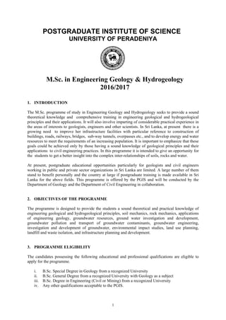 POSTGRADUATE INSTITUTE OF SCIENCE
UNIVERSITY OF PERADENIYA
M.Sc. in Engineering Geology & Hydrogeology
2016/2017
1. INTRODUCTION
The M.Sc. programme of study in Engineering Geology and Hydrogeology seeks to provide a sound
theoretical knowledge and comprehensive training in engineering geological and hydrogeological
principles and their applications. It will also involve imparting of considerable practical experience in
the areas of interests to geologists, engineers and other scientists. In Sri Lanka, at present there is a
growing need to improve her infrastructure facilities with particular reference to construction of
buildings, roads, railways, bridges, sub-way tunnels, overpasses etc., and to develop energy and water
resources to meet the requirements of an increasing population. It is important to emphasize that these
goals could be achieved only by those having a sound knowledge of geological principles and their
applications to civil engineering practices. In this programme it is intended to give an opportunity for
the students to get a better insight into the complex inter-relationships of soils, rocks and water.
At present, postgraduate educational opportunities particularly for geologists and civil engineers
working in public and private sector organizations in Sri Lanka are limited. A large number of them
stand to benefit personally and the country at large if postgraduate training is made available in Sri
Lanka for the above fields. This programme is offered by the PGIS and will be conducted by the
Department of Geology and the Department of Civil Engineering in collaboration.
2. OBJECTIVES OF THE PROGRAMME
The programme is designed to provide the students a sound theoretical and practical knowledge of
engineering geological and hydrogeological principles, soil mechanics, rock mechanics, applications
of engineering geology, groundwater resources, ground water investigation and development,
groundwater pollution and transport of groundwater contaminants, groundwater engineering,
investigation and development of groundwater, environmental impact studies, land use planning,
landfill and waste isolation, and infrastructure planning and development.
3. PROGRAMME ELIGIBILITY
The candidates possessing the following educational and professional qualifications are eligible to
apply for the programme.
i. B.Sc. Special Degree in Geology from a recognized University
ii. B.Sc. General Degree from a recognized University with Geology as a subject
iii. B.Sc. Degree in Engineering (Civil or Mining) from a recognized University
iv. Any other qualifications acceptable to the PGIS.
1
 
