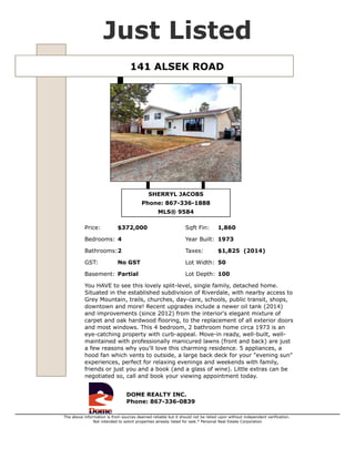 141 ALSEK ROAD $372,000
Type Single Family MLS® 9584
Sub Area Riverdale GST No GST
Style Split (3 level) Taxes $1,825 (2014)
Bedrooms 4 Lot Size 5,500 sqft
Bathrooms 2 Year Built 1973
Basement Partial Sqft Fin 1,860
Listed By DOME REALTY INC.
You HAVE to see this lovely split-level, single family, detached home. Situated in the established
subdivision of Riverdale, with nearby access to Grey Mountain, trails, churches, day-care, schools,
public transit, shops, downtown and more! Recent upgrades include a newer oil tank (2014) and
improvements (since 2012) from the interior's elegant mixture of carpet and oak hardwood flooring,
to the replacement of all exterior doors and most windows. This 4 bedroom, 2 bathroom home circa
1973 is an eye-catching property with curb-appeal. Move-in ready, well-built, well-maintained with
professionally manicured lawns (front and back) are just a few reasons why you'll love this charming
residence. 5 appliances, a hood fan which vents to outside, a large back deck for your "evening sun"
experiences, perfect for relaxing evenings and weekends with family, friends or just you and a book
(and a glass of wine). Little extras can be negotiated so, call and book your viewing appointment
today.
SHERRYL JACOBS
867-336-1888
sherryl@sherryljacobs.ca
http://www.domerealty.ca/
DOME REALTY INC.
356-108 Elliott St. Whitehorse, YT.
867-336-0839
http://www.domerealty.ca
The above information is from sources deemed reliable but it should not be relied upon without independent verification.
Not intended to solicit properties already listed for sale. Printed: Apr 29,2015
 