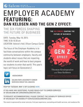 EMPLOYER ACADEMY
FEATURING:
DAN KELDSEN AND THE GEN Z EFFECT:
THE SIX FORCES SHAPING
THE FUTURE OF BUSINESS
DATE: Tuesday, May 19, 2015
TIME: 8:30-10:30 am
LOCATION: Veteran’s Hall, Ellison Campus Center
The focus of the Employer Academy is to
facilitate conversations within the campus
community between employers, faculty and
students about issues that are impacting
the world of work and how to best prepare
our students to enter that world. This year’s
topic will focus on Generation Z.
RSVP BY TUESDAY, MAY 12 BY CLICKING HERE.
IF YOU HAVE ANY QUESTIONS, PLEASE REACH OUT TO CAREER SERVICES
AT 978.542.6406 OR CAREER@SALEMSTATE.EDU.
TO REQUEST ACCOMMODATIONS, PLEASE CONTACT THE DISABILITY SERVICES OFFICE
AT 978.542.6217 OR DISABILITY-SERVICES@SALEMSTATE.EDU.
This event is sponsored by career services, first year experience, counseling and health services, and residence life
SALEM STATE UNIVERSITY CAREER
SERVICES GROUP ON LINKEDIN
@SSUCAREER
 