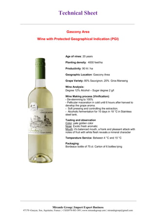 Technical Sheet
Mirande Group | Import Export Business
47170 ,Gueyze, Sos, Aquitaine, France | +33(0)978-883-389 | www.mirandegroup.com | mirandegroup@gmail.com
Gascony Area
Wine with Protected Geographical Indication (PGI)
Age of vines: 20 years
Planting density: 4000 feet/ha
Productivity: 90 hl / ha
Geographic Location: Gascony Area
Grape Variety: 80% Sauvignon, 20% Gros Manseng
Wine Analysis:
Degree 12% Alcohol – Sugar degree 2 g/l
Wine Making process (Vinification):
- De-stemming to 100%
- Pellicular maceration in cold until 6 hours after harvest to
develop the grape aroma.
- Soft pressing and controlling the extraction.
- Alcoholic fermentation for 10 days in 18 °C in Stainless
steel tank.
Tasting and observation
Color: pale golden color
Nose: Exotic fresh aromatic
Mouth: it's balanced mouth, a frank and pleasant attack with
notes of fruit with white flesh reveals a mineral character
Temperature Service: Between 4 °C and 10 °C
Packaging:
Bordeaux bottle of 75 cl. Carton of 6 bottles lying
 