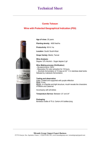 Technical Sheet
Mirande Group | Import Export Business
47170 ,Gueyze, Sos, Aquitaine, France | +33(0)978-883-389 | www.mirandegroup.com | mirandegroup@gmail.com
Comte Tolosan
Wine with Protected Geographical Indication (PGI)
Age of vines: 20 years
Planting density: 4000 feet/ha
Productivity: 90 hl / ha
Location: South/ South-West
Grape Variety: Merlot, Tannat
Wine Analysis:
Degree 12% Alcohol – Sugar degree 2 g/l
Wine Making process (Vinification):
- De-stemming to 100%
- Maceration for color extraction for 18 hours.
- Alcoholic fermentation of 10 days at 23 ° C in stainless steel tanks
followed by malolactic fermentation.
Tasting and observation
Color: Coated and supported with purple reflection
Nose: Fruity
Mouth: In a flexible and light structure, mouth reveals the characters
of Merlot and Cabernet
Accompany with all dishes
Temperature Service: Between 13° and 14°
Packaging:
Bordeaux bottle of 75 cl. Carton of 6 bottles lying
 