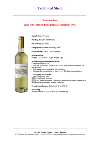 Technical Sheet
Mirande Group | Import Export Business
47170 ,Gueyze, Sos, Aquitaine, France | +33(0)978-883-389 | www.mirandegroup.com | mirandegroup@gmail.com
Gascony Area
Wine with Protected Geographical Indication (PGI)
Age of vines: 20 years
Planting density: 4000 feet/ha
Productivity: 60 hl / ha
Geographic Location: Gascony Area
Grape Variety: 100 % Gros Manseng
Wine Analysis:
Degree 11% Alcohol – Sugar degree 2 g/l
Wine Making process (Vinification):
- De-stemming to 100%
- Pellicular maceration in cold until 6 hours after harvest to develop the
grape aroma.
- Soft pressing and controlling the extraction.
- Alcoholic fermentation for 10 days in 18 °C in Stainless steel tank.
Tasting and observation
Color: pale golden color
Nose: Exotic fresh aromatic
Mouth: it's balanced mouth, a frank and pleasant attack with notes of fruit
with white flesh reveals a mineral character
Temperature Service: Between 4 °C and 10 °C
Packaging:
Bordeaux bottle of 75 cl. Carton of 6 bottles lying
 