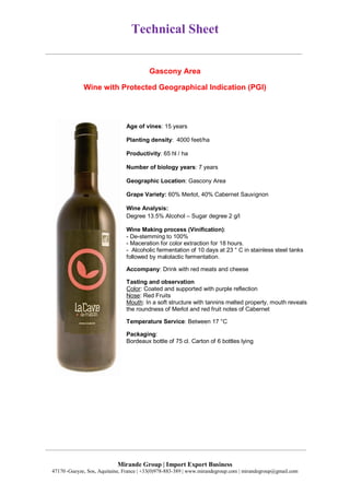 Technical Sheet
Mirande Group | Import Export Business
47170 ,Gueyze, Sos, Aquitaine, France | +33(0)978-883-389 | www.mirandegroup.com | mirandegroup@gmail.com
Gascony Area
Wine with Protected Geographical Indication (PGI)
Age of vines: 15 years
Planting density: 4000 feet/ha
Productivity: 65 hl / ha
Number of biology years: 7 years
Geographic Location: Gascony Area
Grape Variety: 60% Merlot, 40% Cabernet Sauvignon
Wine Analysis:
Degree 13.5% Alcohol – Sugar degree 2 g/l
Wine Making process (Vinification):
- De-stemming to 100%
- Maceration for color extraction for 18 hours.
- Alcoholic fermentation of 10 days at 23 ° C in stainless steel tanks
followed by malolactic fermentation.
Accompany: Drink with red meats and cheese
Tasting and observation
Color: Coated and supported with purple reflection
Nose: Red Fruits
Mouth: In a soft structure with tannins melted property, mouth reveals
the roundness of Merlot and red fruit notes of Cabernet
Temperature Service: Between 17 °C
Packaging:
Bordeaux bottle of 75 cl. Carton of 6 bottles lying
 