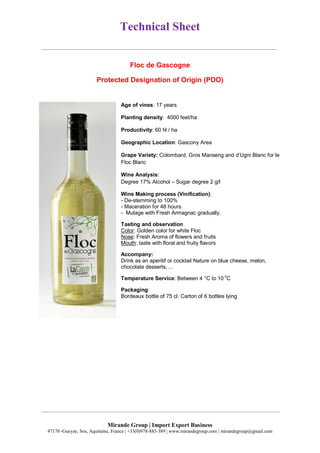 Technical Sheet
Mirande Group | Import Export Business
47170 ,Gueyze, Sos, Aquitaine, France | +33(0)978-883-389 | www.mirandegroup.com | mirandegroup@gmail.com
Floc de Gascogne
Protected Designation of Origin (PDO)
Age of vines: 17 years
Planting density: 4000 feet/ha
Productivity: 60 hl / ha
Geographic Location: Gascony Area
Grape Variety: Colombard, Gros Manseng and d’Ugni Blanc for le
Floc Blanc
Wine Analysis:
Degree 17% Alcohol – Sugar degree 2 g/l
Wine Making process (Vinification):
- De-stemming to 100%
- Maceration for 48 hours.
- Mutage with Fresh Armagnac gradually.
Tasting and observation
Color: Golden color for white Floc
Nose: Fresh Aroma of flowers and fruits
Mouth: taste with floral and fruity flavors
Accompany:
Drink as an aperitif or cocktail Nature on blue cheese, melon,
chocolate desserts, ...
Temperature Service: Between 4 °C to 10
o
C
Packaging:
Bordeaux bottle of 75 cl. Carton of 6 bottles lying
 