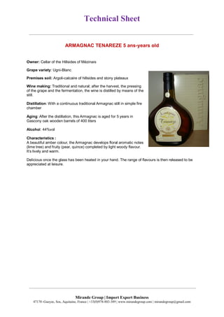 Technical Sheet
Mirande Group | Import Export Business
47170 ,Gueyze, Sos, Aquitaine, France | +33(0)978-883-389 | www.mirandegroup.com | mirandegroup@gmail.com
ARMAGNAC TENAREZE 5 ans-years old
Owner: Cellar of the Hillsides of Mézinais
Grape variety: Ugni-Blanc
Premises soil: Argoli-calcaire of hillsides and stony plateaux
Wine making: Traditional and natural; after the harvest, the pressing
of the grape and the fermentation, the wine is distilled by means of the
still.
Distillation: With a continuous traditional Armagnac still in simple fire
chamber
Aging: After the distillation, this Armagnac is aged for 5 years in
Gascony oak wooden barrels of 400 liters
Alcohol: 44%vol
Characteristics :
A beautiful amber colour, the Armagnac develops floral aromatic notes
(lime tree) and fruity (pear, quince) completed by light woody flavour.
It’s lively and warm.
Delicious once the glass has been heated in your hand. The range of flavours is then released to be
appreciated at leisure.
 