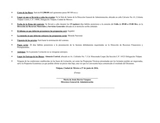  Costo de las Bases: Será de $ 1,500.00 (mil quinientos pesos 00/100 m.n.)
 Lugar en que se llevarán a cabo los eventos: En la Sala de Juntas de la Dirección General de Administración, ubicada en calle Calvario No. 61, Colonia
Tlalpan Centro, C.P. 14000, Delegación Tlalpan, Ciudad de México.
 Fecha de la firma del contrato: Se llevará a cabo durante los 15 (quince) días hábiles posteriores a la emisión del Fallo de 09:00 a 15:00 Hrs. en la
Dirección de Recursos Materiales y Servicios Generales ubicada en el domicilio arriba señalado.
 El idioma en que deberán presentarse las propuestas será: Español.
 La moneda en que deberán cotizarse las propuestas serán: Moneda Nacional.
 Vigencia de los precios: Será hasta la terminación del contrato.
 Pagos serán: 20 días hábiles posteriores a la presentación de la facturas debidamente requisitadas en la Dirección de Recursos Financieros y
Presupuestales.
 Anticipos: En la presente Licitación no se otorgaran anticipos.
 Lugar de Entrega de los Bienes: Almacén Central, ubicado en Av. Cafetales No. 7, Col. Rinconada Coapa 2da Sección C.P. 14323 Delegación Tlalpan.
 Ninguna de las condiciones establecidas en las bases de Licitación, así como las Propuestas Técnicas presentadas por los licitantes podrán ser negociadas,
salvo la Propuesta Económica ya que podrán ofertar un precio más bajo, una vez que la Convocante haya comunicado el resultado del Dictamen.
Tlalpan, Ciudad de México a 27 de junio de 2016.
(Firma)
_________________________________________
María de Jesús Herros Vázquez
Directora General de Administración
 
