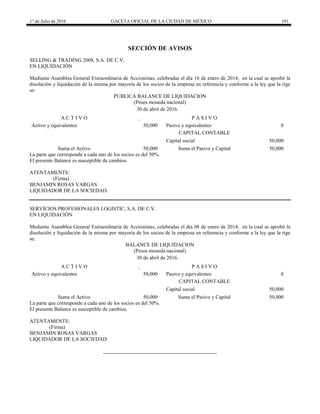 1° de Julio de 2016 GACETA OFICIAL DE LA CIUDAD DE MÉXICO 101
SECCIÓN DE AVISOS
SELLING & TRADING 2008, S.A. DE C.V.
EN LIQUIDACIÓN
Mediante Asamblea General Extraordinaria de Accionistas, celebradas el día 16 de enero de 2014, en la cual se aprobó la
disolución y liquidación de la misma por mayoría de los socios de la empresa en referencia y conforme a la ley que la rige
se:
PUBLICA BALANCE DE LIQUIDACION
(Pesos moneda nacional)
30 de abril de 2016.
A C T I V O P A S I V O
Activo y equivalentes 50,000 Pasivo y equivalentes 0
CAPITAL CONTABLE
Capital social 50,000
Suma el Activo 50,000 Suma el Pasivo y Capital 50,000
La parte que corresponde a cada uno de los socios es del 50%.
El presente Balance es susceptible de cambios.
ATENTAMENTE:
(Firma)
BENJAMIN ROSAS VARGAS
LIQUIDADOR DE LA SOCIEDAD.
SERVICIOS PROFESIONALES LOGISTIC, S.A. DE C.V.
EN LIQUIDACIÓN
Mediante Asamblea General Extraordinaria de Accionistas, celebradas el día 08 de enero de 2014, en la cual se aprobó la
disolución y liquidación de la misma por mayoría de los socios de la empresa en referencia y conforme a la ley que la rige
se:
BALANCE DE LIQUIDACION
(Pesos moneda nacional)
30 de abril de 2016.
A C T I V O P A S I V O
Activo y equivalentes 50,000 Pasivo y equivalentes 0
CAPITAL CONTABLE
Capital social 50,000
Suma el Activo 50,000 Suma el Pasivo y Capital 50,000
La parte que corresponde a cada uno de los socios es del 50%.
El presente Balance es susceptible de cambios.
ATENTAMENTE:
(Firma)
BENJAMIN ROSAS VARGAS
LIQUIDADOR DE LA SOCIEDAD.
 